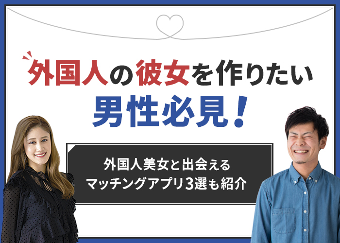 外国人の彼女を作りたい男性必見！外国人美女と出会えるマッチングアプリ3選も紹介