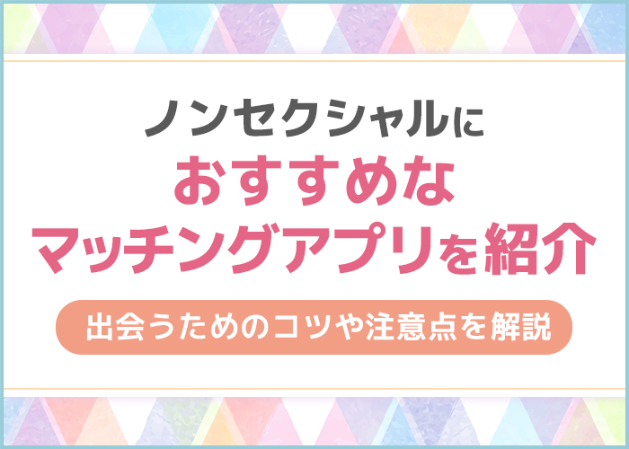 ノンセクシャルの出会いにおすすめなマッチングアプリを紹介!出会うためのコツや注意点を解説
